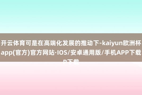 开云体育可是在高端化发展的推动下-kaiyun欧洲杯app(官方)官方网站·IOS/安卓通用版/手机APP下载