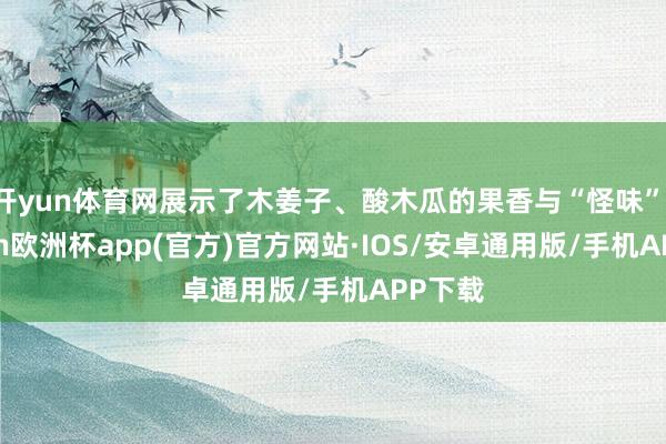 开yun体育网展示了木姜子、酸木瓜的果香与“怪味”-kaiyun欧洲杯app(官方)官方网站·IOS/安卓通用版/手机APP下载