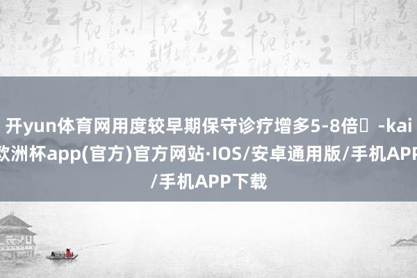 开yun体育网用度较早期保守诊疗增多5-8倍‌-kaiyun欧洲杯app(官方)官方网站·IOS/安卓通用版/手机APP下载