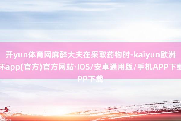 开yun体育网麻醉大夫在采取药物时-kaiyun欧洲杯app(官方)官方网站·IOS/安卓通用版/手机APP下载