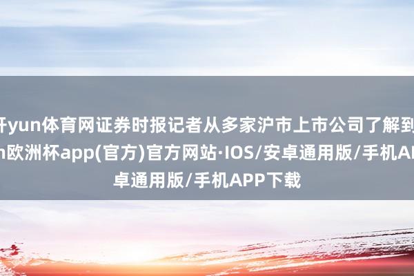 开yun体育网证券时报记者从多家沪市上市公司了解到-kaiyun欧洲杯app(官方)官方网站·IOS/安卓通用版/手机APP下载