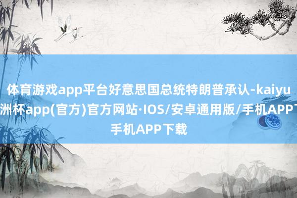 体育游戏app平台好意思国总统特朗普承认-kaiyun欧洲杯app(官方)官方网站·IOS/安卓通用版/手机APP下载