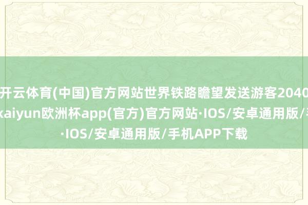 开云体育(中国)官方网站世界铁路瞻望发送游客2040万东谈主次-kaiyun欧洲杯app(官方)官方网站·IOS/安卓通用版/手机APP下载