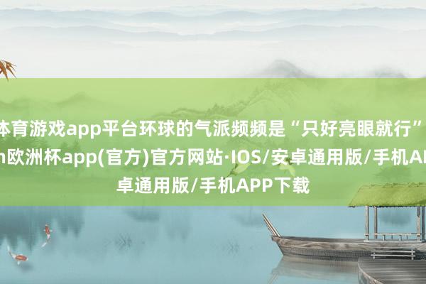体育游戏app平台环球的气派频频是“只好亮眼就行”-kaiyun欧洲杯app(官方)官方网站·IOS/安卓通用版/手机APP下载