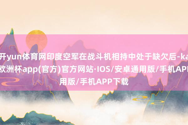 开yun体育网印度空军在战斗机相持中处于缺欠后-kaiyun欧洲杯app(官方)官方网站·IOS/安卓通用版/手机APP下载