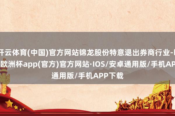 开云体育(中国)官方网站锦龙股份特意退出券商行业-kaiyun欧洲杯app(官方)官方网站·IOS/安卓通用版/手机APP下载