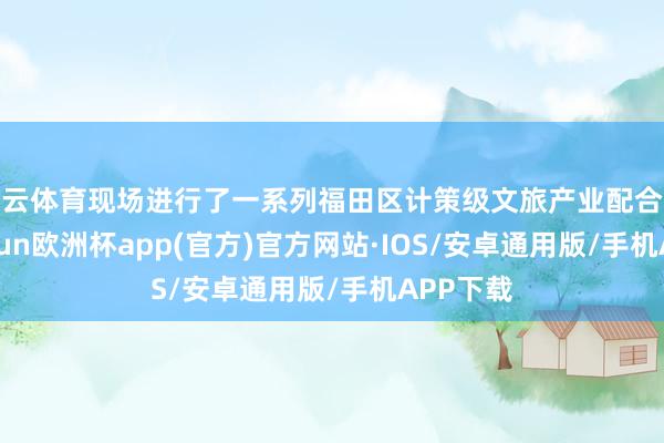 开云体育现场进行了一系列福田区计策级文旅产业配合签约-kaiyun欧洲杯app(官方)官方网站·IOS/安卓通用版/手机APP下载