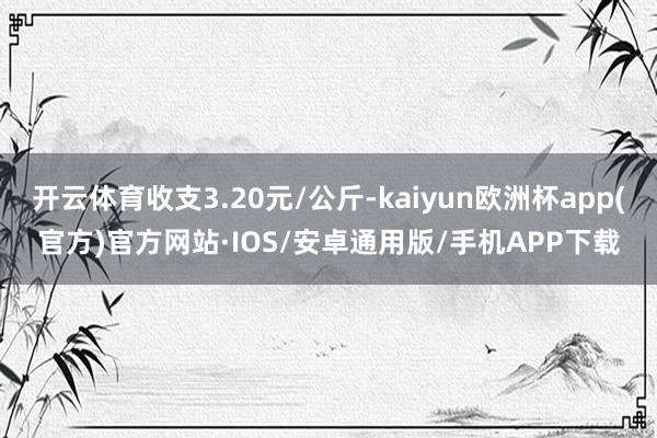 开云体育收支3.20元/公斤-kaiyun欧洲杯app(官方)官方网站·IOS/安卓通用版/手机APP下载
