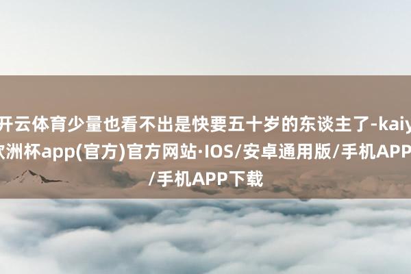 开云体育少量也看不出是快要五十岁的东谈主了-kaiyun欧洲杯app(官方)官方网站·IOS/安卓通用版/手机APP下载