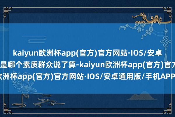 kaiyun欧洲杯app(官方)官方网站·IOS/安卓通用版/手机APP下载不是哪个素质群众说了算-kaiyun欧洲杯app(官方)官方网站·IOS/安卓通用版/手机APP下载