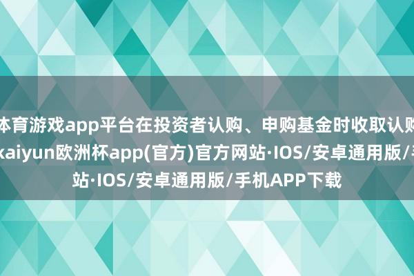 体育游戏app平台在投资者认购、申购基金时收取认购、申购用度-kaiyun欧洲杯app(官方)官方网站·IOS/安卓通用版/手机APP下载