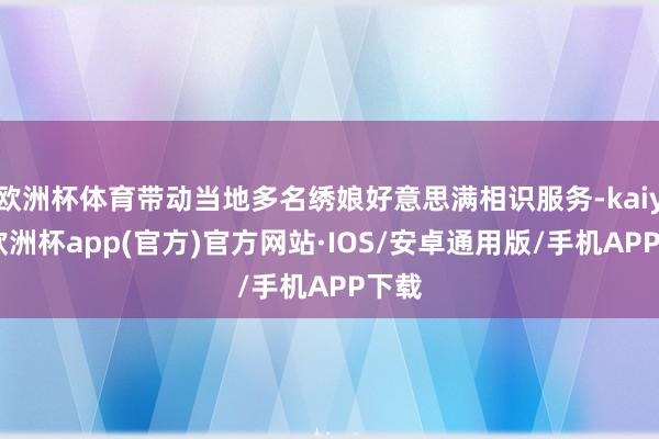 欧洲杯体育带动当地多名绣娘好意思满相识服务-kaiyun欧洲杯app(官方)官方网站·IOS/安卓通用版/手机APP下载