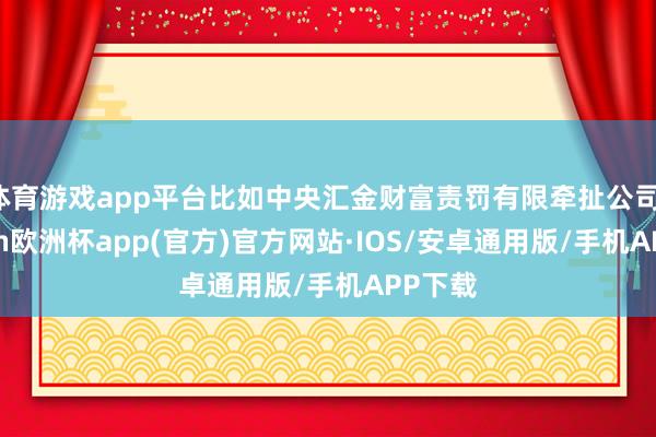 体育游戏app平台比如中央汇金财富责罚有限牵扯公司-kaiyun欧洲杯app(官方)官方网站·IOS/安卓通用版/手机APP下载