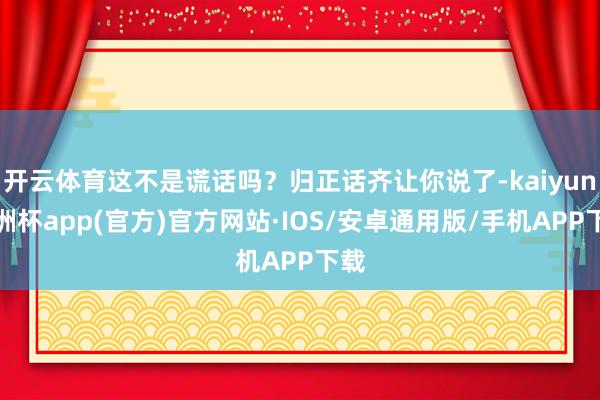 开云体育这不是谎话吗？归正话齐让你说了-kaiyun欧洲杯app(官方)官方网站·IOS/安卓通用版/手机APP下载