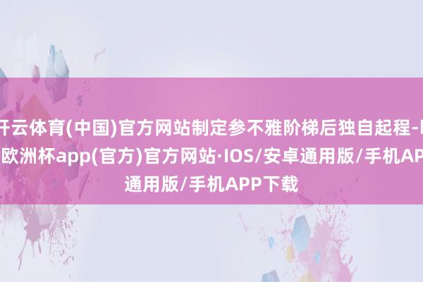 开云体育(中国)官方网站制定参不雅阶梯后独自起程-kaiyun欧洲杯app(官方)官方网站·IOS/安卓通用版/手机APP下载