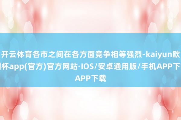 开云体育各市之间在各方面竞争相等强烈-kaiyun欧洲杯app(官方)官方网站·IOS/安卓通用版/手机APP下载