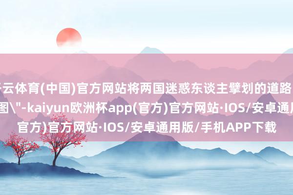 开云体育(中国)官方网站将两国迷惑东谈主擘划的道路图一步步变为
