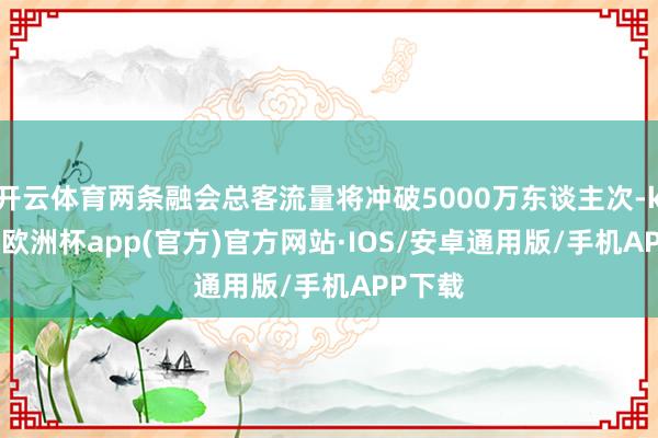 开云体育两条融会总客流量将冲破5000万东谈主次-kaiyun欧洲杯app(官方)官方网站·IOS/安卓通用版/手机APP下载