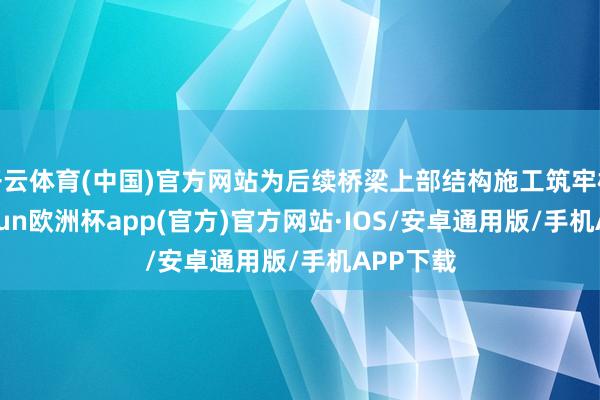 开云体育(中国)官方网站为后续桥梁上部结构施工筑牢根基-kaiyun欧洲杯app(官方)官方网站·IOS/安卓通用版/手机APP下载