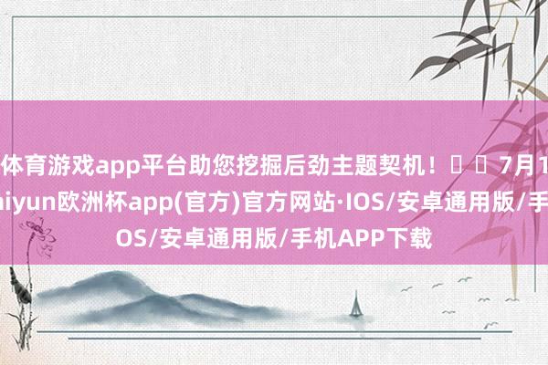 体育游戏app平台助您挖掘后劲主题契机! 7月18日晚间-kaiyun欧洲杯app(官方)官方网站·IOS/安卓通用版/手机APP下载