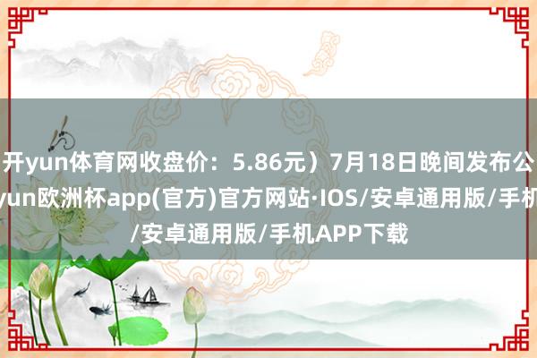 开yun体育网收盘价：5.86元）7月18日晚间发布公告称-kaiyun欧洲杯app(官方)官方网站·IOS/安卓通用版/手机APP下载