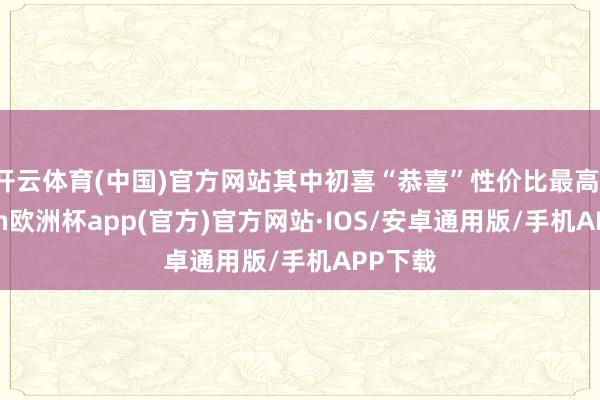 开云体育(中国)官方网站其中初喜“恭喜”性价比最高-kaiyun欧洲杯app(官方)官方网站·IOS/安卓通用版/手机APP下载