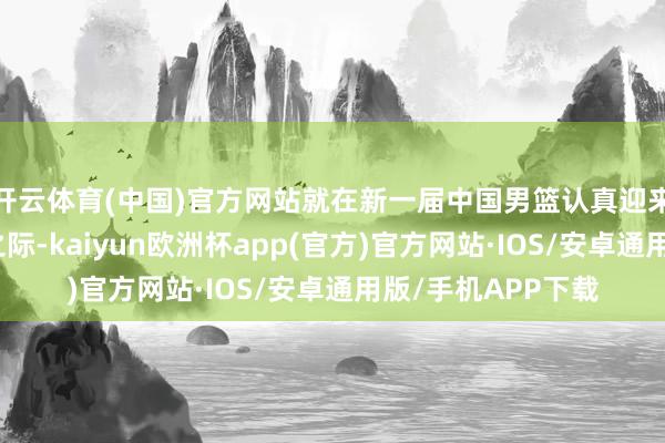 开云体育(中国)官方网站就在新一届中国男篮认真迎来国内首场热身赛之际-kaiyun欧洲杯app(官方)官方网站·IOS/安卓通用版/手机APP下载