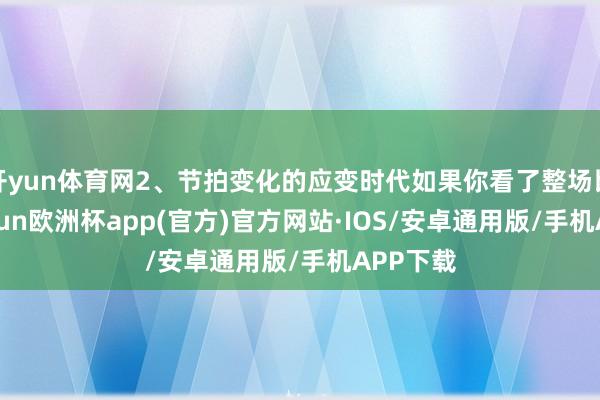 开yun体育网2、节拍变化的应变时代如果你看了整场比赛-kaiyun欧洲杯app(官方)官方网站·IOS/安卓通用版/手机APP下载