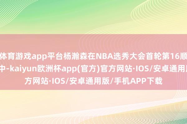 体育游戏app平台杨瀚森在NBA选秀大会首轮第16顺位被斥地者队选中-kaiyun欧洲杯app(官方)官方网站·IOS/安卓通用版/手机APP下载