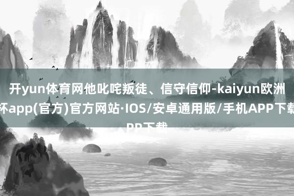 开yun体育网他叱咤叛徒、信守信仰-kaiyun欧洲杯app(官方)官方网站·IOS/安卓通用版/手机APP下载