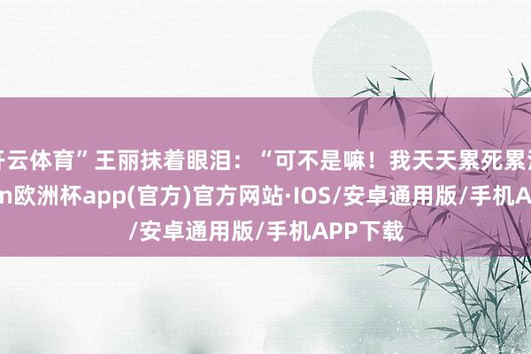 开云体育”王丽抹着眼泪:“可不是嘛!我天天累死累活-kaiyun欧洲杯app(官方)官方网站·IOS/安卓通用版/手机APP下载
