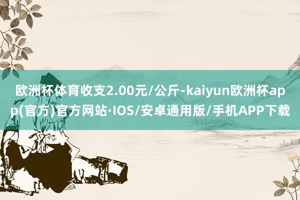 欧洲杯体育收支2.00元/公斤-kaiyun欧洲杯app(官方)官方网站·IOS/安卓通用版/手机APP下载