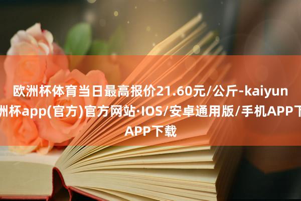 欧洲杯体育当日最高报价21.60元/公斤-kaiyun欧洲杯app(官方)官方网站·IOS/安卓通用版/手机APP下载