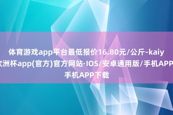 体育游戏app平台最低报价16.80元/公斤-kaiyun欧洲杯app(官方)官方网站·IOS/安卓通用版/手机APP下载