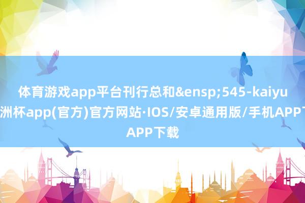 体育游戏app平台刊行总和&ensp;545-kaiyun欧洲杯app(官方)官方网站·IOS/安卓通用版/手机APP下载