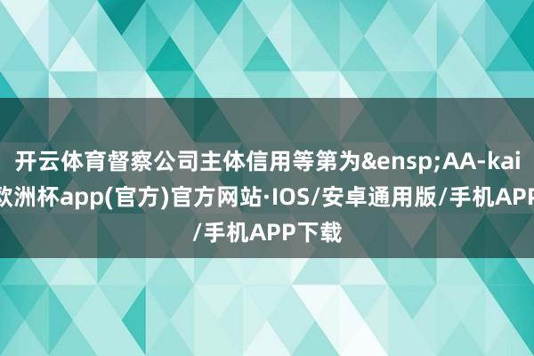 开云体育督察公司主体信用等第为&ensp;AA-kaiyun欧洲杯app(官方)官方网站·IOS/安卓通用版/手机APP下载