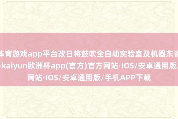 体育游戏app平台改日将鼓吹全自动实验室及机器东说念主确立部署-kaiyun欧洲杯app(官方)官方网站·IOS/安卓通用版/手机APP下载