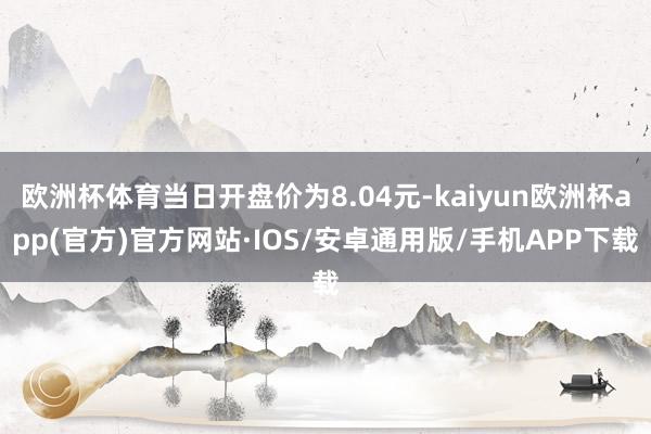 欧洲杯体育当日开盘价为8.04元-kaiyun欧洲杯app(官方)官方网站·IOS/安卓通用版/手机APP下载