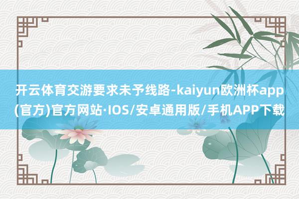 开云体育　　交游要求未予线路-kaiyun欧洲杯app(官方)官方网站·IOS/安卓通用版/手机APP下载