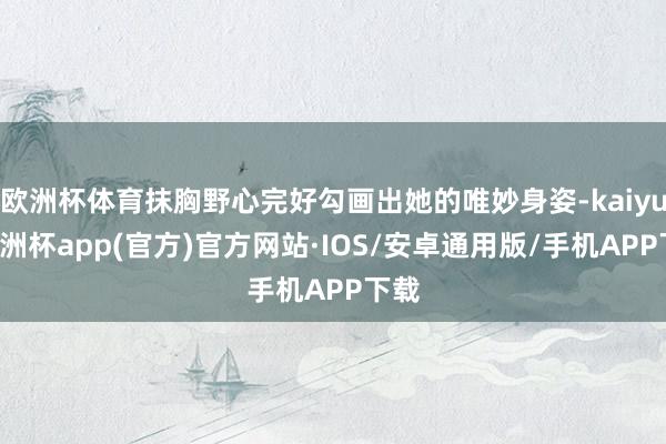 欧洲杯体育抹胸野心完好勾画出她的唯妙身姿-kaiyun欧洲杯app(官方)官方网站·IOS/安卓通用版/手机APP下载