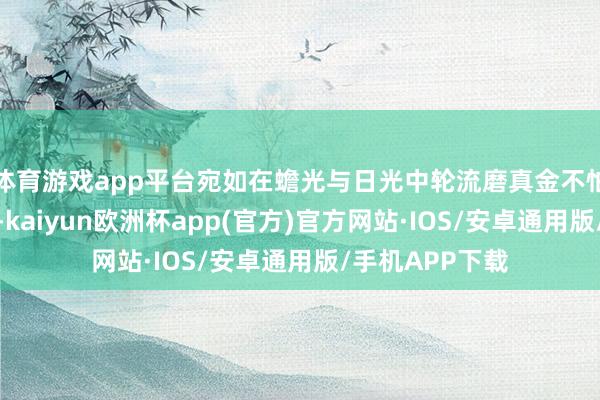 体育游戏app平台宛如在蟾光与日光中轮流磨真金不怕火的文静玉石-kaiyun欧洲杯app(官方)官方网站·IOS/安卓通用版/手机APP下载