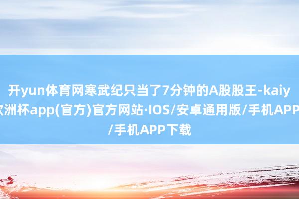 开yun体育网寒武纪只当了7分钟的A股股王-kaiyun欧洲杯app(官方)官方网站·IOS/安卓通用版/手机APP下载