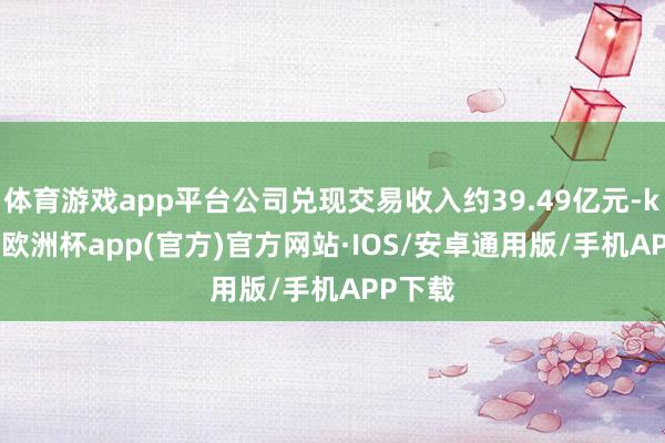 体育游戏app平台公司兑现交易收入约39.49亿元-kaiyun欧洲杯app(官方)官方网站·IOS/安卓通用版/手机APP下载