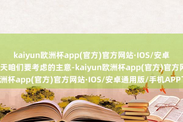 kaiyun欧洲杯app(官方)官方网站·IOS/安卓通用版/手机APP下载今天咱们要考虑的主意-kaiyun欧洲杯app(官方)官方网站·IOS/安卓通用版/手机APP下载