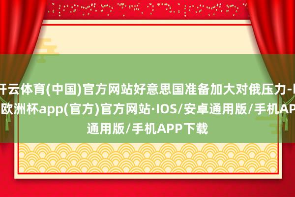 开云体育(中国)官方网站好意思国准备加大对俄压力-kaiyun欧洲杯app(官方)官方网站·IOS/安卓通用版/手机APP下载