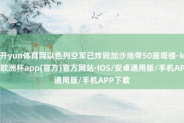 开yun体育网以色列空军已炸毁加沙地带50座塔楼-kaiyun欧洲杯app(官方)官方网站·IOS/安卓通用版/手机APP下载