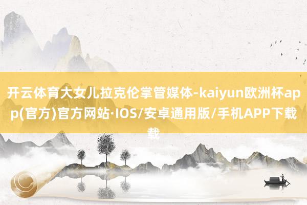 开云体育大女儿拉克伦掌管媒体-kaiyun欧洲杯app(官方)官方网站·IOS/安卓通用版/手机APP下载