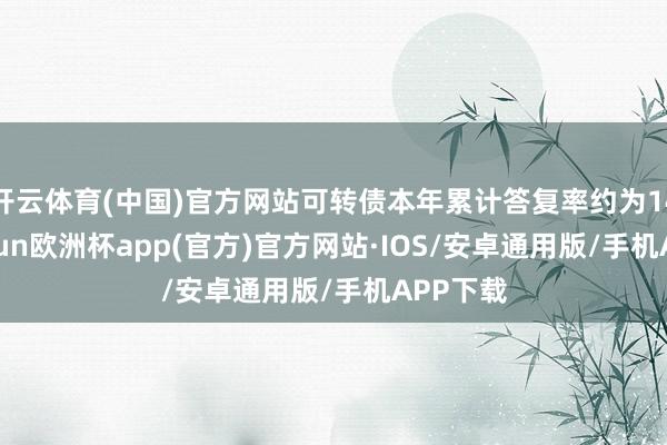开云体育(中国)官方网站可转债本年累计答复率约为14%-kaiyun欧洲杯app(官方)官方网站·IOS/安卓通用版/手机APP下载