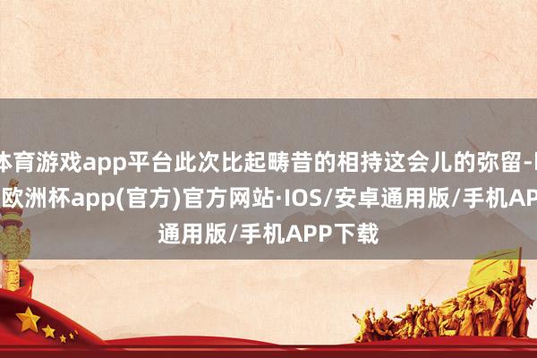 体育游戏app平台此次比起畴昔的相持这会儿的弥留-kaiyun欧洲杯app(官方)官方网站·IOS/安卓通用版/手机APP下载
