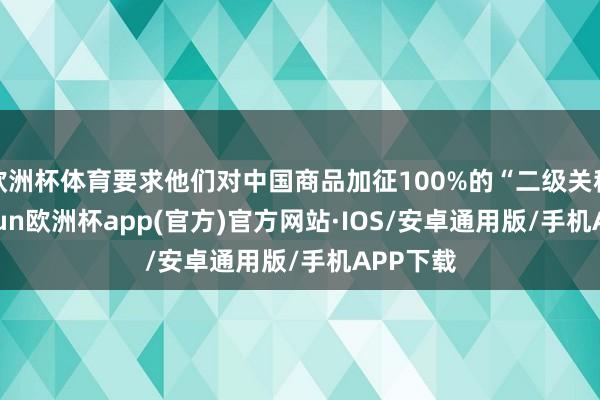 欧洲杯体育要求他们对中国商品加征100%的“二级关税”-kaiyun欧洲杯app(官方)官方网站·IOS/安卓通用版/手机APP下载